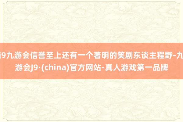 j9九游会信誉至上还有一个著明的笑剧东谈主程野-九游会J9·(china)官方网站-真人游戏第一品牌