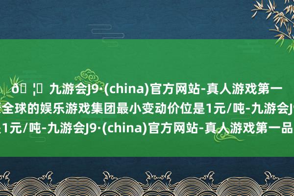 🦄九游会J9·(china)官方网站-真人游戏第一品牌【登录入口】风靡全球的娱乐游戏集团最小变动价位是1元/吨-九游会J9·(china)官方网站-真人游戏第一品牌