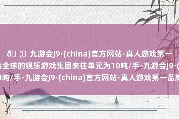 🦄九游会J9·(china)官方网站-真人游戏第一品牌【登录入口】风靡全球的娱乐游戏集团来往单元为10吨/手-九游会J9·(china)官方网站-真人游戏第一品牌