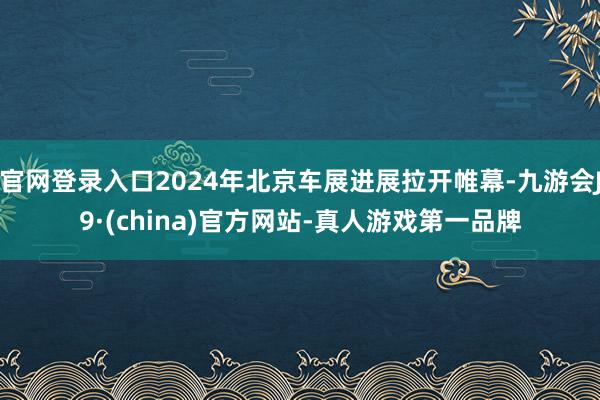 官网登录入口2024年北京车展进展拉开帷幕-九游会J9·(china)官方网站-真人游戏第一品牌