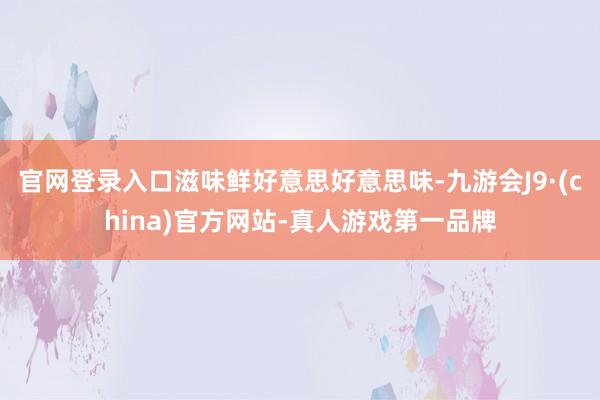 官网登录入口滋味鲜好意思好意思味-九游会J9·(china)官方网站-真人游戏第一品牌