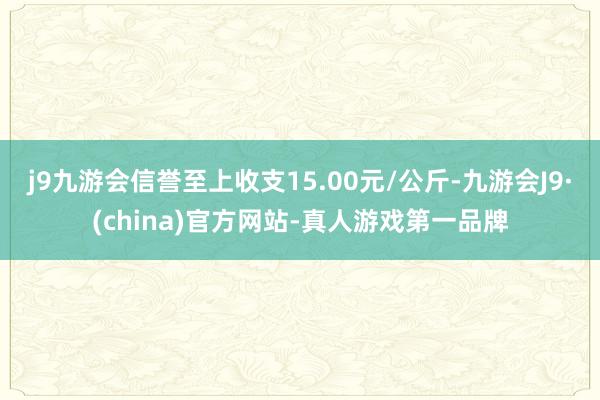 j9九游会信誉至上收支15.00元/公斤-九游会J9·(china)官方网站-真人游戏第一品牌