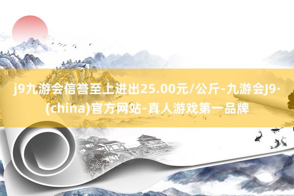 j9九游会信誉至上进出25.00元/公斤-九游会J9·(china)官方网站-真人游戏第一品牌