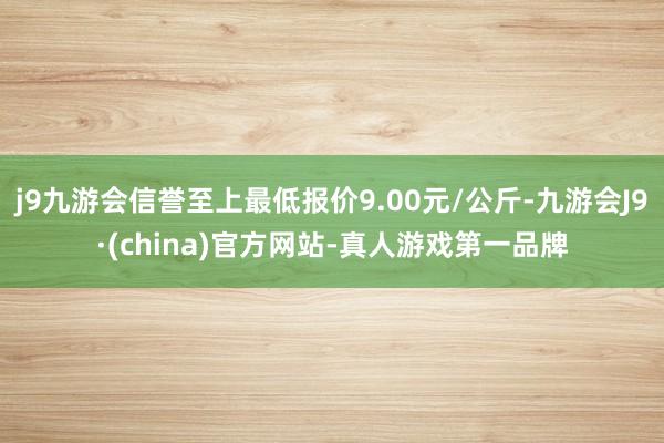 j9九游会信誉至上最低报价9.00元/公斤-九游会J9·(china)官方网站-真人游戏第一品牌