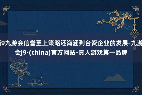 j9九游会信誉至上策略还海涵到台资企业的发展-九游会J9·(china)官方网站-真人游戏第一品牌