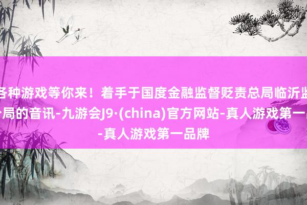 各种游戏等你来！着手于国度金融监督贬责总局临沂监管分局的音讯-九游会J9·(china)官方网站-真人游戏第一品牌