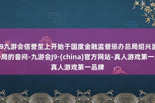 j9九游会信誉至上开始于国度金融监督惩办总局绍兴监管分局的音问-九游会J9·(china)官方网站-真人游戏第一品牌