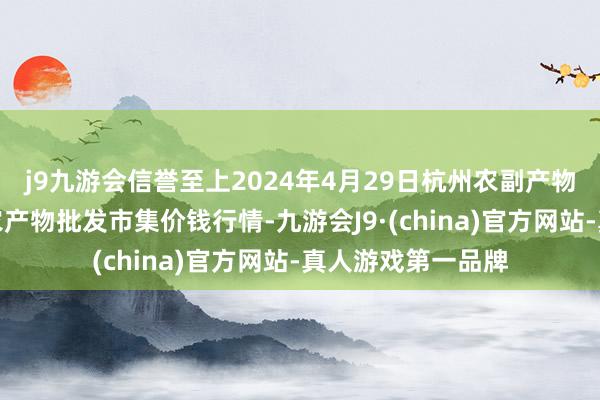 j9九游会信誉至上2024年4月29日杭州农副产物物流中心南庄兜农产物批发市集价钱行情-九游会J9·(china)官方网站-真人游戏第一品牌