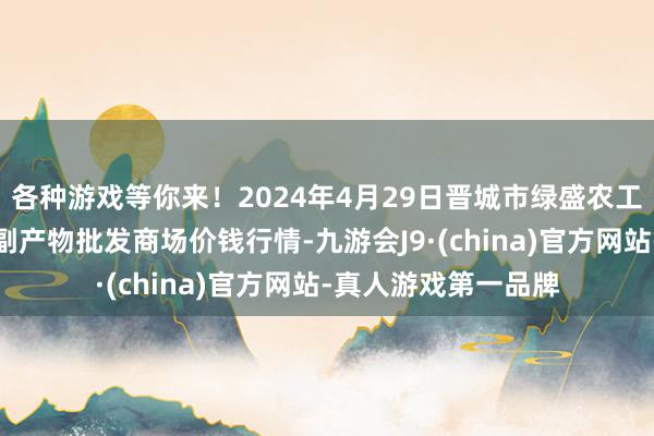 各种游戏等你来！2024年4月29日晋城市绿盛农工商实业有限公司农副产物批发商场价钱行情-九游会J9·(china)官方网站-真人游戏第一品牌