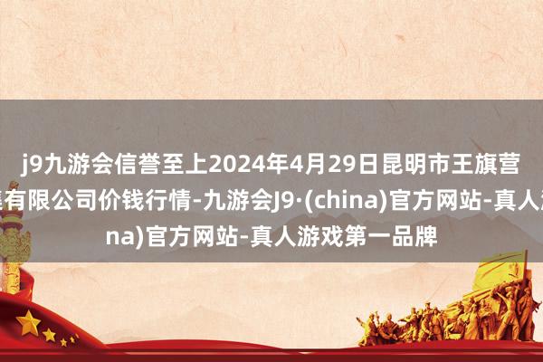 j9九游会信誉至上2024年4月29日昆明市王旗营蔬菜批发市集有限公司价钱行情-九游会J9·(china)官方网站-真人游戏第一品牌