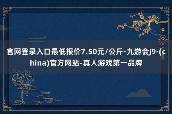 官网登录入口最低报价7.50元/公斤-九游会J9·(china)官方网站-真人游戏第一品牌