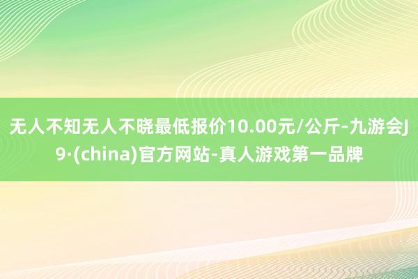 无人不知无人不晓最低报价10.00元/公斤-九游会J9·(china)官方网站-真人游戏第一品牌