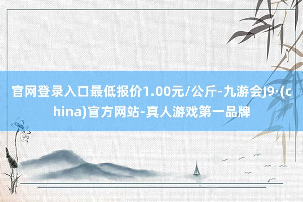 官网登录入口最低报价1.00元/公斤-九游会J9·(china)官方网站-真人游戏第一品牌