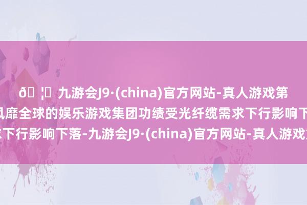 🦄九游会J9·(china)官方网站-真人游戏第一品牌【登录入口】风靡全球的娱乐游戏集团功绩受光纤缆需求下行影响下落-九游会J9·(china)官方网站-真人游戏第一品牌