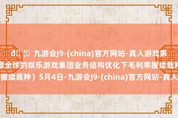 🦄九游会J9·(china)官方网站-真人游戏第一品牌【登录入口】风靡全球的娱乐游戏集团业务结构优化下毛利率握续栽种）5月4日-九游会J9·(china)官方网站-真人游戏第一品牌