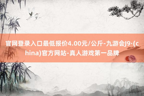 官网登录入口最低报价4.00元/公斤-九游会J9·(china)官方网站-真人游戏第一品牌