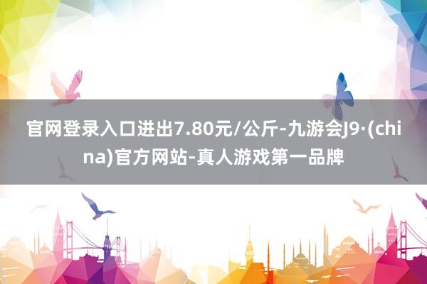 官网登录入口进出7.80元/公斤-九游会J9·(china)官方网站-真人游戏第一品牌