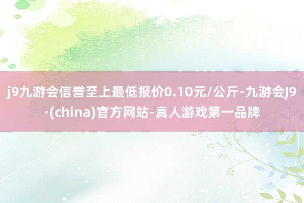 j9九游会信誉至上最低报价0.10元/公斤-九游会J9·(china)官方网站-真人游戏第一品牌