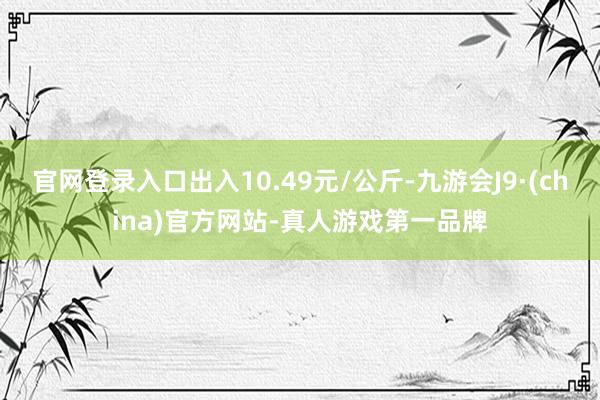 官网登录入口出入10.49元/公斤-九游会J9·(china)官方网站-真人游戏第一品牌