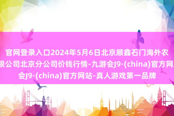 官网登录入口2024年5月6日北京顺鑫石门海外农居品批发市集集团有限公司北京分公司价钱行情-九游会J9·(china)官方网站-真人游戏第一品牌