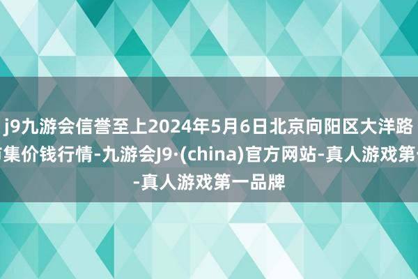 j9九游会信誉至上2024年5月6日北京向阳区大洋路笼统市集价钱行情-九游会J9·(china)官方网站-真人游戏第一品牌