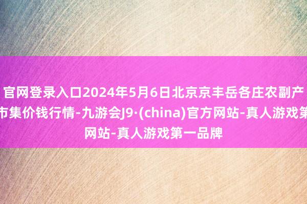 官网登录入口2024年5月6日北京京丰岳各庄农副产物批发市集价钱行情-九游会J9·(china)官方网站-真人游戏第一品牌