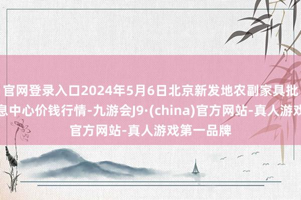 官网登录入口2024年5月6日北京新发地农副家具批发市集信息中心价钱行情-九游会J9·(china)官方网站-真人游戏第一品牌