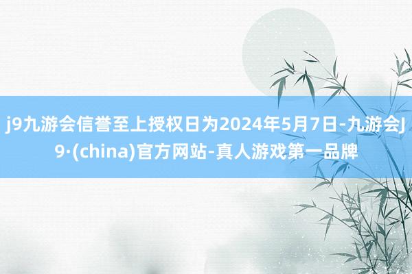 j9九游会信誉至上授权日为2024年5月7日-九游会J9·(china)官方网站-真人游戏第一品牌