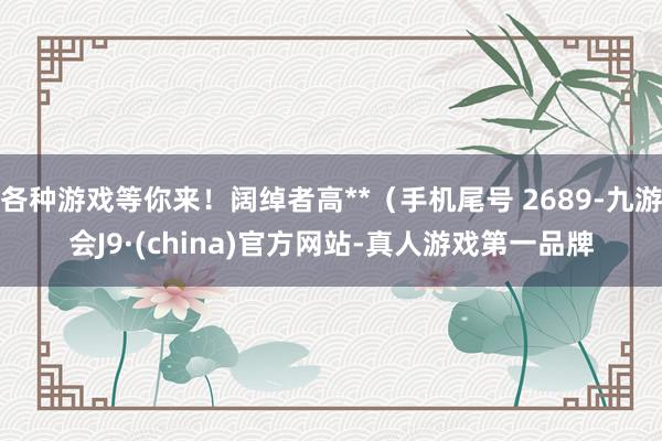 各种游戏等你来！阔绰者高**（手机尾号 2689-九游会J9·(china)官方网站-真人游戏第一品牌