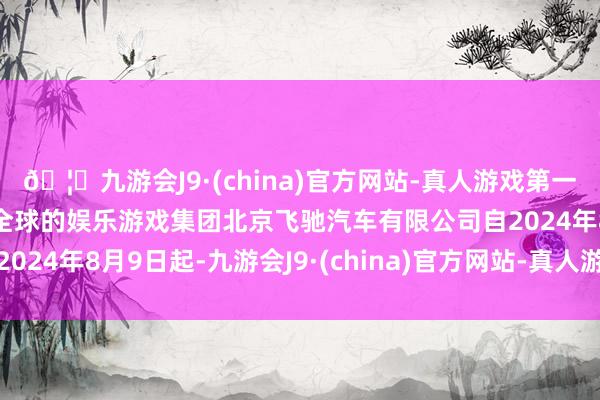 🦄九游会J9·(china)官方网站-真人游戏第一品牌【登录入口】风靡全球的娱乐游戏集团北京飞驰汽车有限公司自2024年8月9日起-九游会J9·(china)官方网站-真人游戏第一品牌