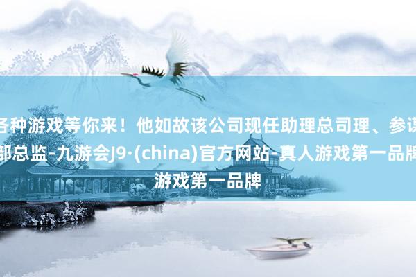 各种游戏等你来！他如故该公司现任助理总司理、参谋部总监-九游会J9·(china)官方网站-真人游戏第一品牌