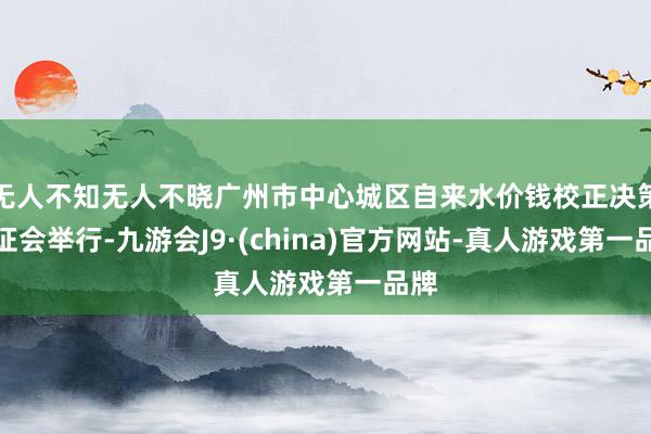 无人不知无人不晓广州市中心城区自来水价钱校正决策听证会举行-九游会J9·(china)官方网站-真人游戏第一品牌