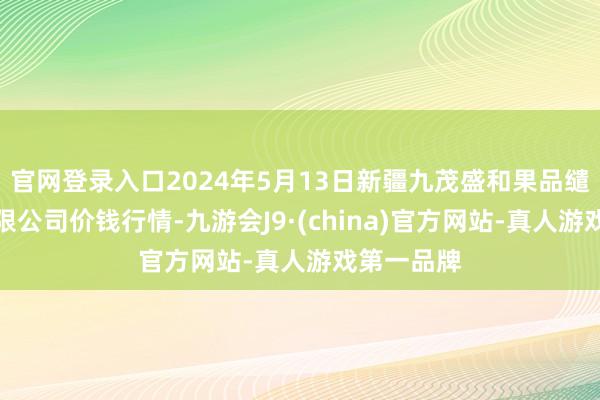 官网登录入口2024年5月13日新疆九茂盛和果品缱绻惩办有限公司价钱行情-九游会J9·(china)官方网站-真人游戏第一品牌