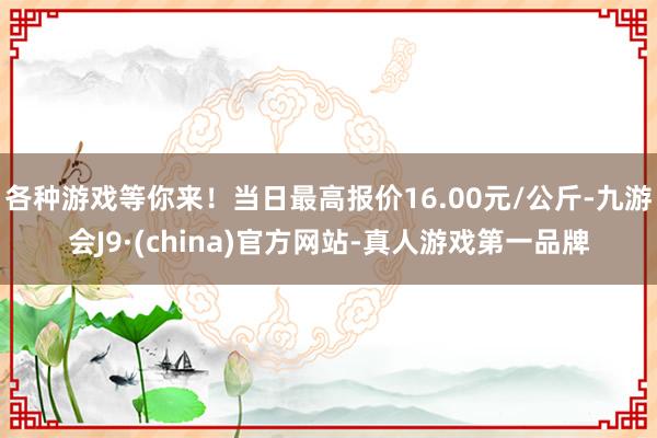 各种游戏等你来！当日最高报价16.00元/公斤-九游会J9·(china)官方网站-真人游戏第一品牌