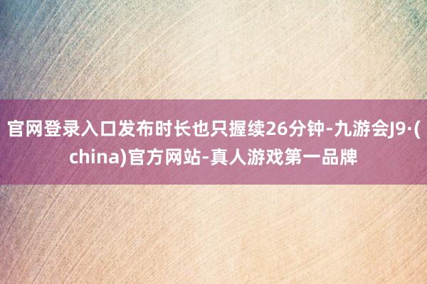 官网登录入口发布时长也只握续26分钟-九游会J9·(china)官方网站-真人游戏第一品牌