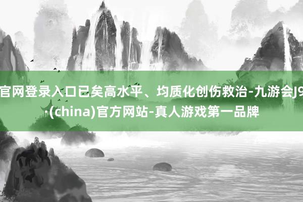 官网登录入口已矣高水平、均质化创伤救治-九游会J9·(china)官方网站-真人游戏第一品牌