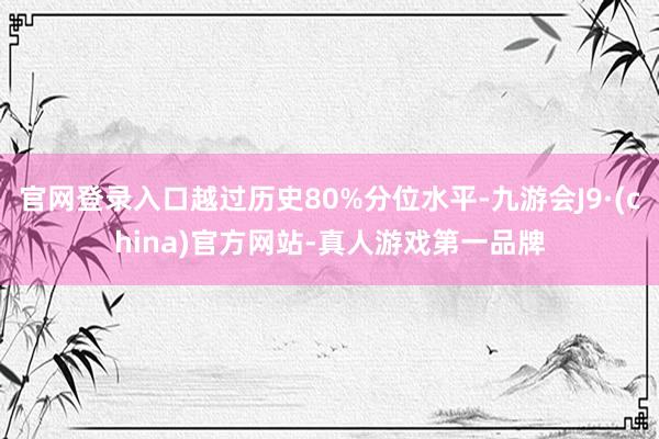 官网登录入口越过历史80%分位水平-九游会J9·(china)官方网站-真人游戏第一品牌