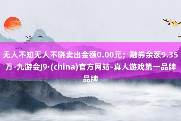 无人不知无人不晓卖出金额0.00元；融券余额9.35万-九游会J9·(china)官方网站-真人游戏第一品牌