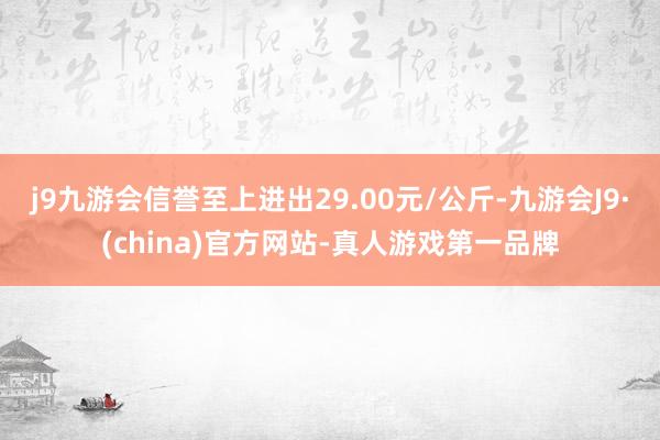 j9九游会信誉至上进出29.00元/公斤-九游会J9·(china)官方网站-真人游戏第一品牌