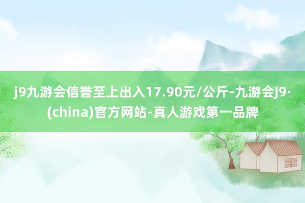 j9九游会信誉至上出入17.90元/公斤-九游会J9·(china)官方网站-真人游戏第一品牌