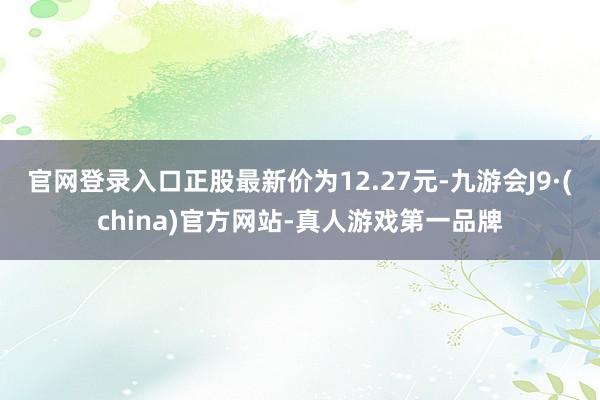 官网登录入口正股最新价为12.27元-九游会J9·(china)官方网站-真人游戏第一品牌