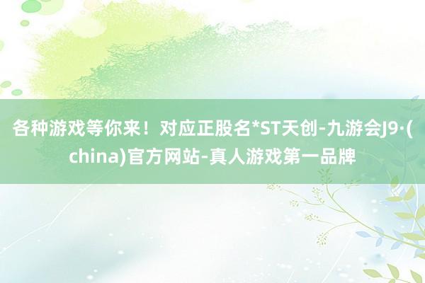 各种游戏等你来！对应正股名*ST天创-九游会J9·(china)官方网站-真人游戏第一品牌