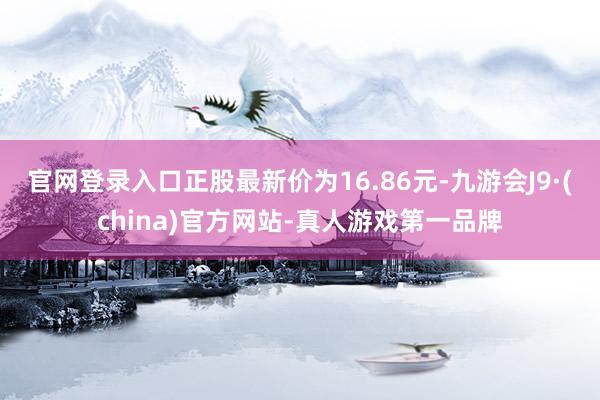 官网登录入口正股最新价为16.86元-九游会J9·(china)官方网站-真人游戏第一品牌