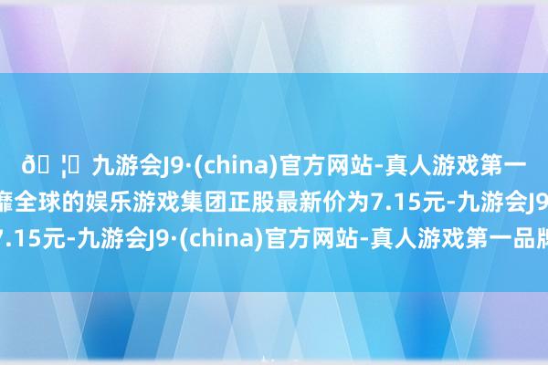 🦄九游会J9·(china)官方网站-真人游戏第一品牌【登录入口】风靡全球的娱乐游戏集团正股最新价为7.15元-九游会J9·(china)官方网站-真人游戏第一品牌