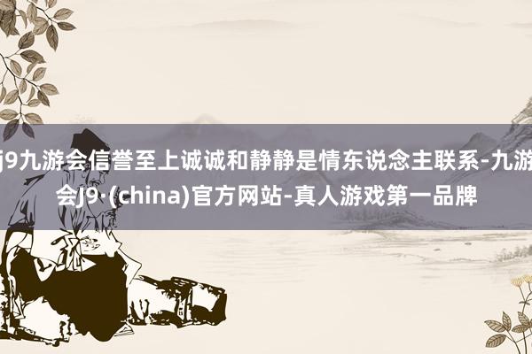 j9九游会信誉至上诚诚和静静是情东说念主联系-九游会J9·(china)官方网站-真人游戏第一品牌