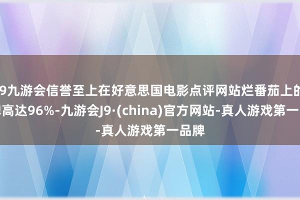 j9九游会信誉至上在好意思国电影点评网站烂番茄上的口碑高达96%-九游会J9·(china)官方网站-真人游戏第一品牌