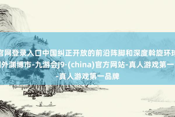 官网登录入口中国纠正开放的前沿阵脚和深度斡旋环球的国外渊博市-九游会J9·(china)官方网站-真人游戏第一品牌