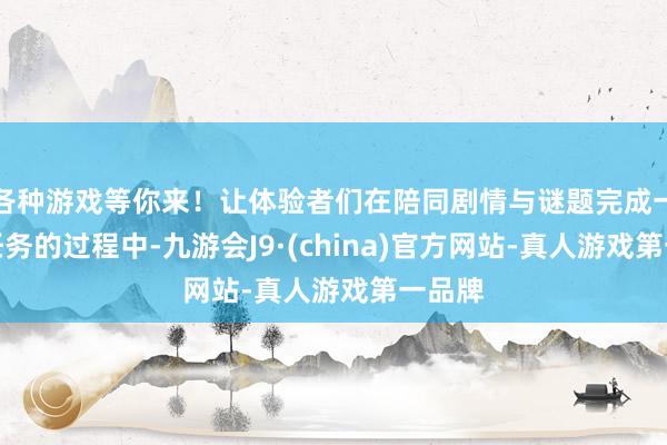 各种游戏等你来！让体验者们在陪同剧情与谜题完成一系列任务的过程中-九游会J9·(china)官方网站-真人游戏第一品牌