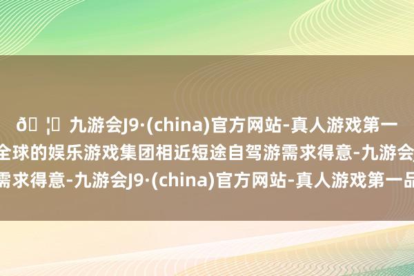 🦄九游会J9·(china)官方网站-真人游戏第一品牌【登录入口】风靡全球的娱乐游戏集团相近短途自驾游需求得意-九游会J9·(china)官方网站-真人游戏第一品牌