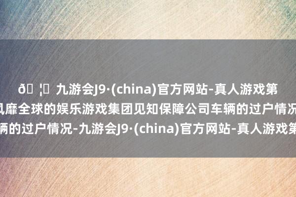 🦄九游会J9·(china)官方网站-真人游戏第一品牌【登录入口】风靡全球的娱乐游戏集团见知保障公司车辆的过户情况-九游会J9·(china)官方网站-真人游戏第一品牌